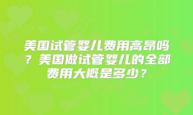美国试管婴儿费用高昂吗？美国做试管婴儿的全部费用大概是多少？
