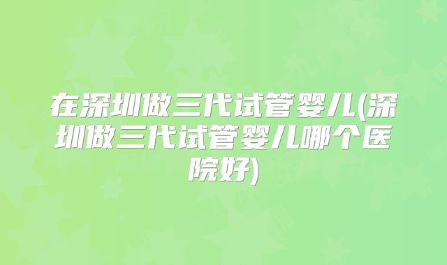 在深圳做三代试管婴儿(深圳做三代试管婴儿哪个医院好)