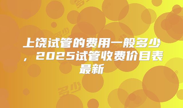 上饶试管的费用一般多少，2025试管收费价目表最新