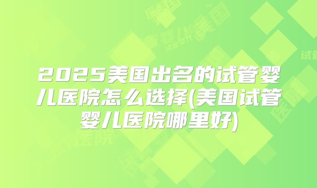 2025美国出名的试管婴儿医院怎么选择(美国试管婴儿医院哪里好)