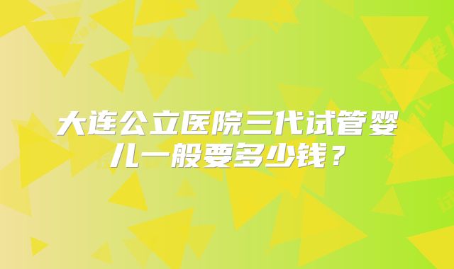 大连公立医院三代试管婴儿一般要多少钱？