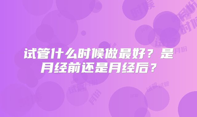 试管什么时候做最好？是月经前还是月经后？