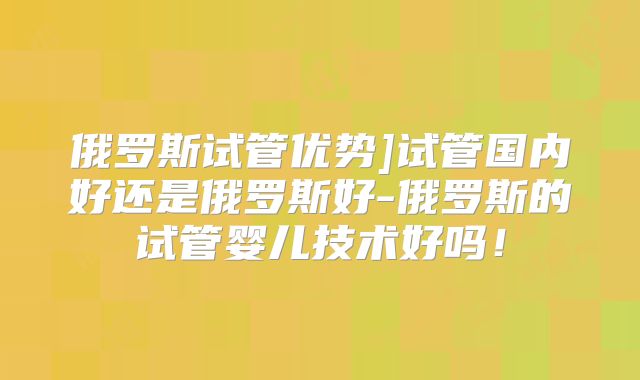 俄罗斯试管优势]试管国内好还是俄罗斯好-俄罗斯的试管婴儿技术好吗！