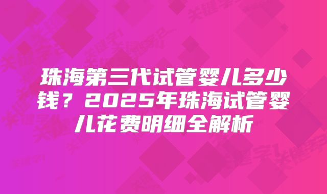 珠海第三代试管婴儿多少钱？2025年珠海试管婴儿花费明细全解析