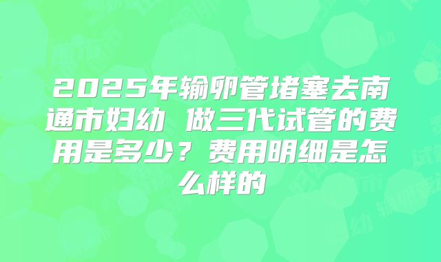 2025年输卵管堵塞去南通市妇幼 做三代试管的费用是多少？费用明细是怎么样的