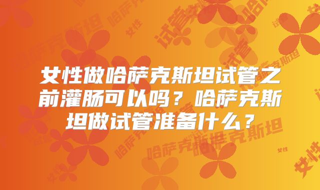 女性做哈萨克斯坦试管之前灌肠可以吗？哈萨克斯坦做试管准备什么？