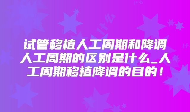试管移植人工周期和降调人工周期的区别是什么_人工周期移植降调的目的！