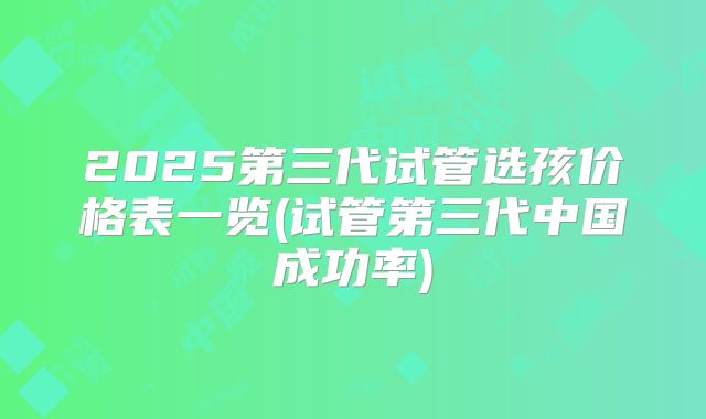 2025第三代试管选孩价格表一览(试管第三代中国成功率)