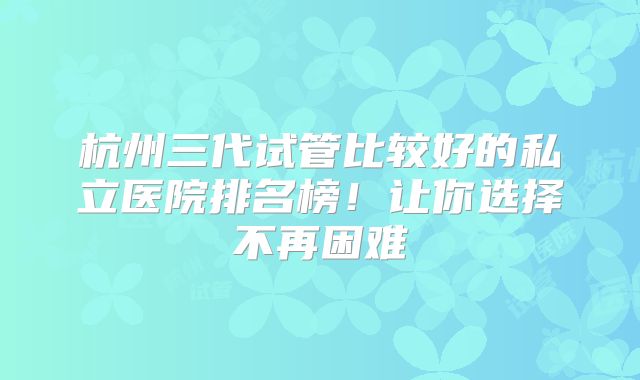 杭州三代试管比较好的私立医院排名榜！让你选择不再困难