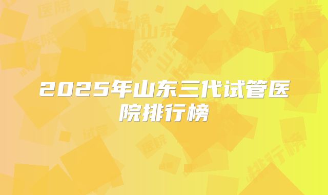 2025年山东三代试管医院排行榜