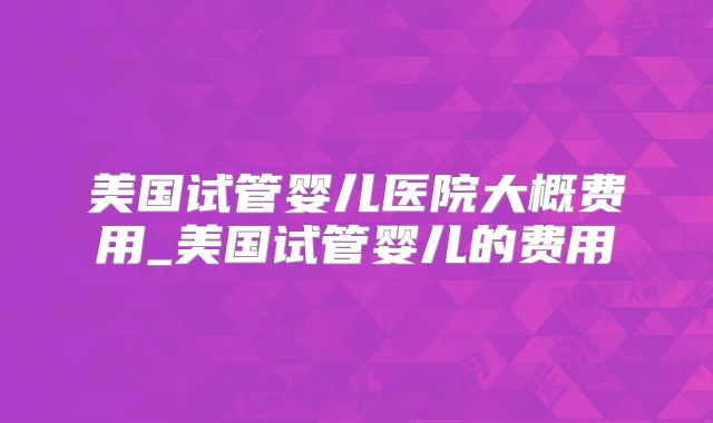 美国试管婴儿医院大概费用_美国试管婴儿的费用