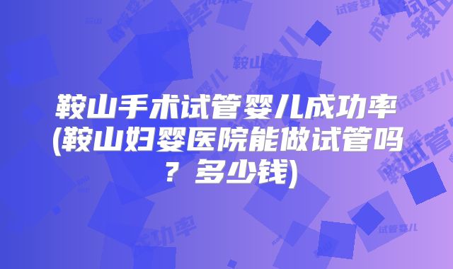鞍山手术试管婴儿成功率(鞍山妇婴医院能做试管吗?多少钱)