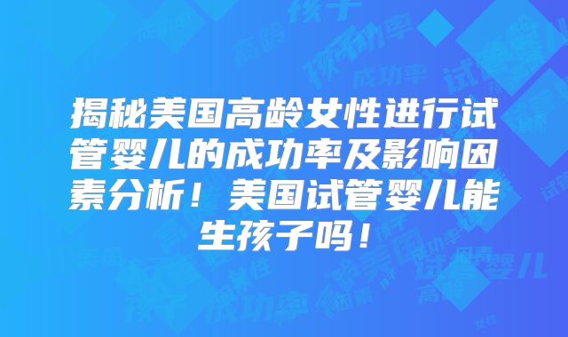 揭秘美国高龄女性进行试管婴儿的成功率及影响因素分析！美国试管婴儿能生孩子吗！