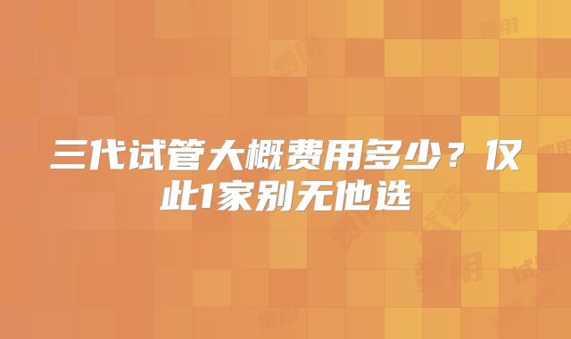 三代试管大概费用多少？仅此1家别无他选