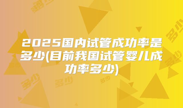2025国内试管成功率是多少(目前我国试管婴儿成功率多少)