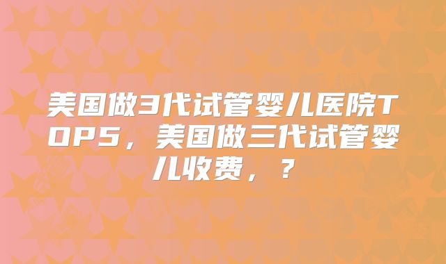 美国做3代试管婴儿医院TOP5,美国做三代试管婴儿收费,?