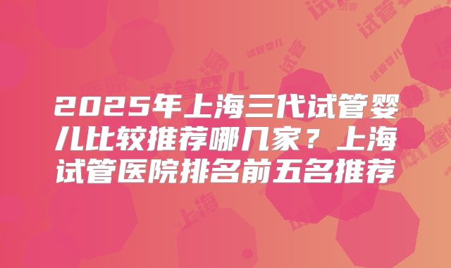 2025年上海三代试管婴儿比较推荐哪几家？上海试管医院排名前五名推荐