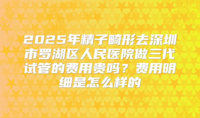 2025年精子畸形去深圳市罗湖区人民医院做三代试管的费用贵吗？费用明细是怎么样的
