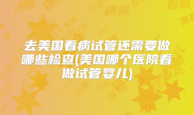 去美国看病试管还需要做哪些检查(美国哪个医院看做试管婴儿)