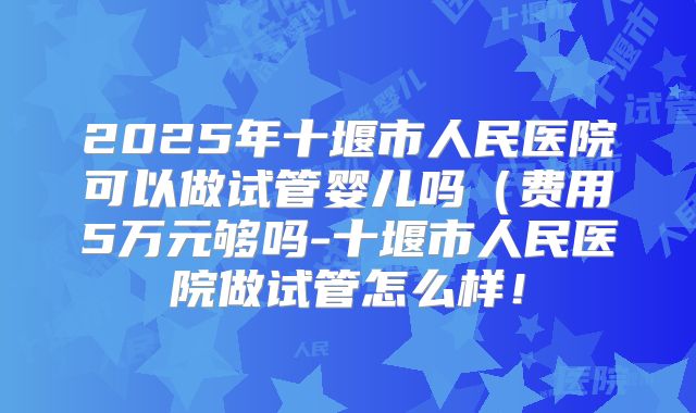 2025年十堰市人民医院可以做试管婴儿吗（费用5万元够吗-十堰市人民医院做试管怎么样！