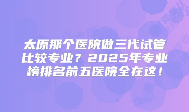 太原那个医院做三代试管比较专业?2025年专业榜排名前五医院全在这!