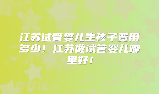 江苏试管婴儿生孩子费用多少！江苏做试管婴儿哪里好！