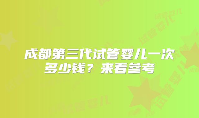 成都第三代试管婴儿一次多少钱？来看参考