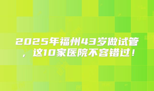 2025年福州43岁做试管，这10家医院不容错过！