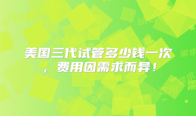美国三代试管多少钱一次，费用因需求而异！
