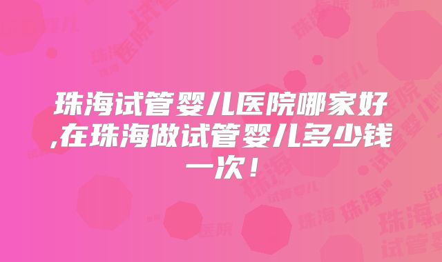 珠海试管婴儿医院哪家好,在珠海做试管婴儿多少钱一次！