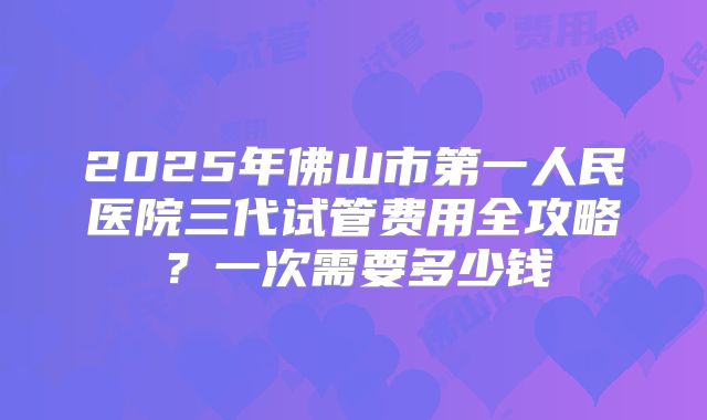 2025年佛山市第一人民医院三代试管费用全攻略？一次需要多少钱