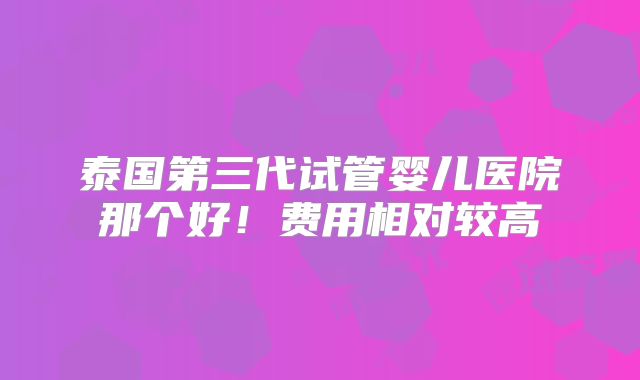 泰国第三代试管婴儿医院那个好!费用相对较高