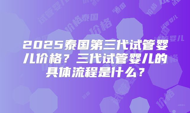 2025泰国第三代试管婴儿价格？三代试管婴儿的具体流程是什么？