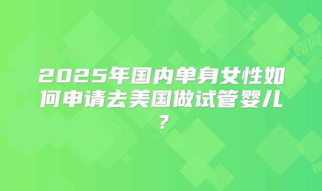2025年国内单身女性如何申请去美国做试管婴儿？