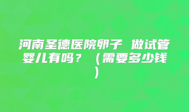 河南圣德医院卵子 做试管婴儿有吗？（需要多少钱）