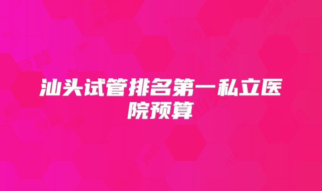 汕头试管排名第一私立医院预算