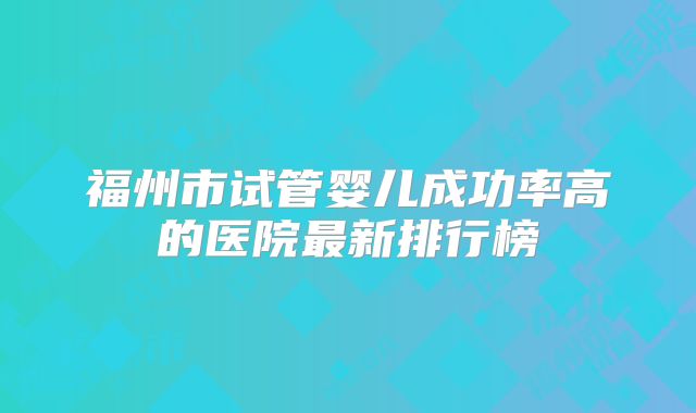 福州市试管婴儿成功率高的医院最新排行榜