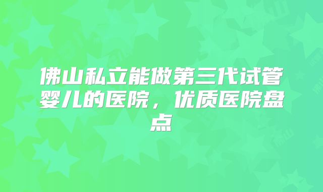 佛山私立能做第三代试管婴儿的医院,优质医院盘点
