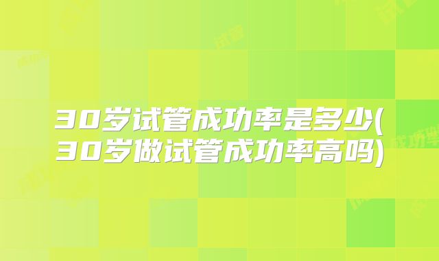 30岁试管成功率是多少(30岁做试管成功率高吗)
