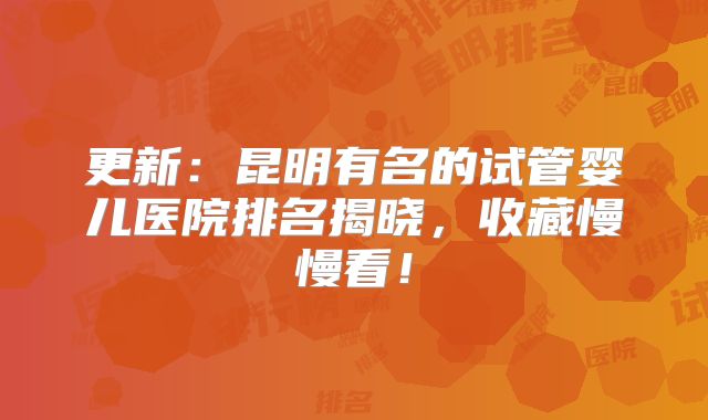 更新：昆明有名的试管婴儿医院排名揭晓，收藏慢慢看！