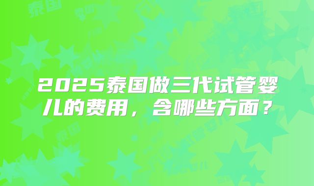 2025泰国做三代试管婴儿的费用,含哪些方面?