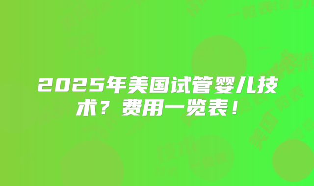 2025年美国试管婴儿技术？费用一览表！