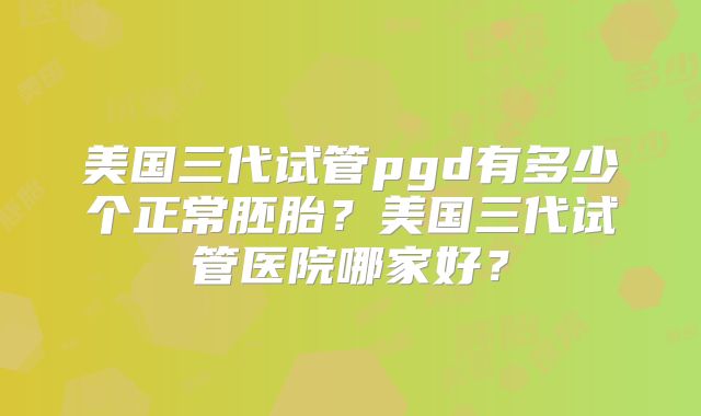 美国三代试管pgd有多少个正常胚胎?美国三代试管医院哪家好?