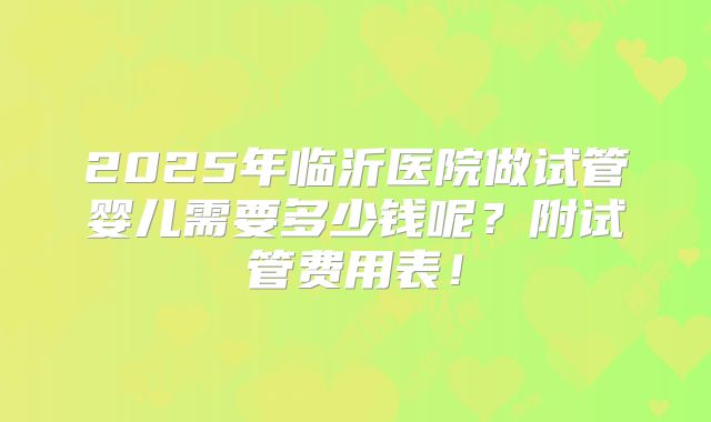 2025年临沂医院做试管婴儿需要多少钱呢？附试管费用表！