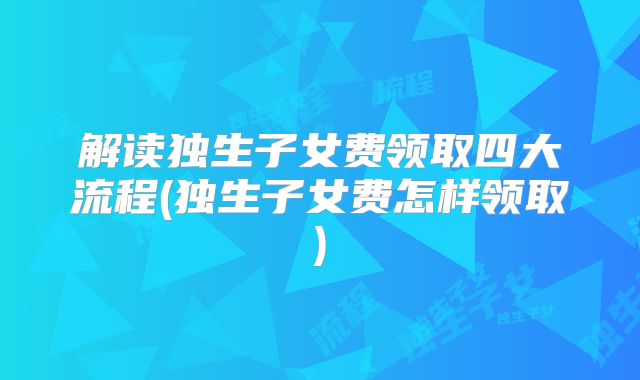 解读独生子女费领取四大流程(独生子女费怎样领取)