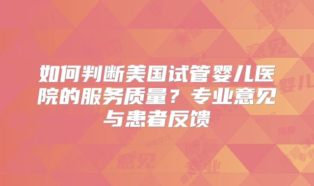 如何判断美国试管婴儿医院的服务质量？专业意见与患者反馈