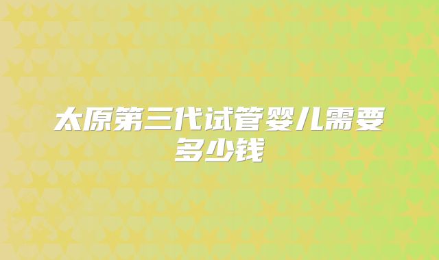 太原第三代试管婴儿需要多少钱