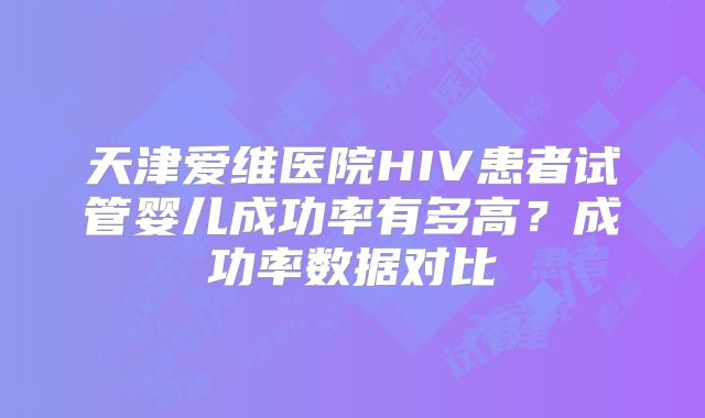 天津爱维医院HIV患者试管婴儿成功率有多高？成功率数据对比
