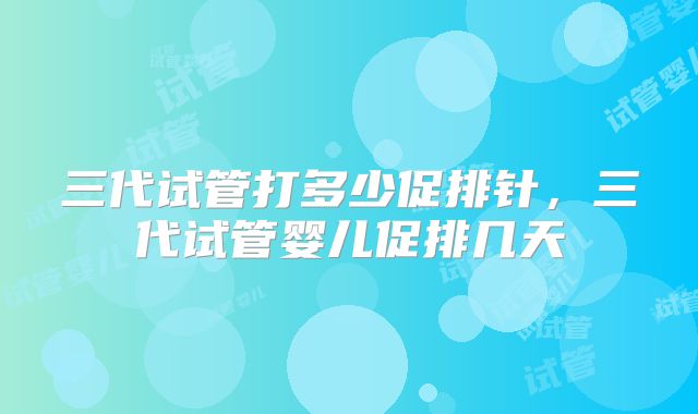 三代试管打多少促排针，三代试管婴儿促排几天