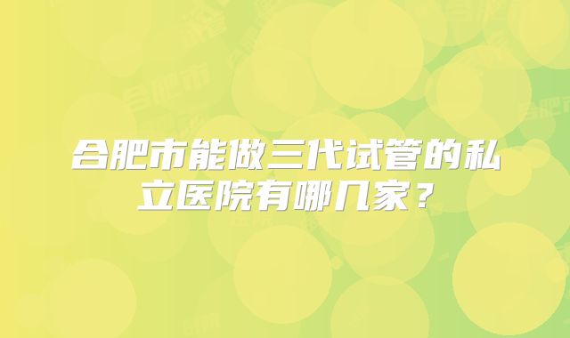 合肥市能做三代试管的私立医院有哪几家？